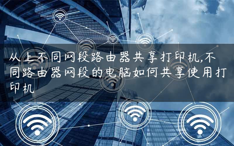 从上不同网段路由器共享打印机,不同路由器网段的电脑如何共享使用打印机