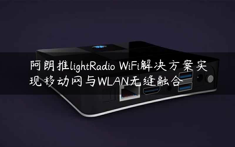 阿朗推lightRadio WiFi解决方案实现移动网与WLAN无缝融合