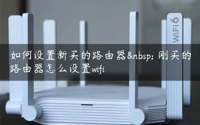 如何设置新买的路由器  刚买的路由器怎么设置wifi