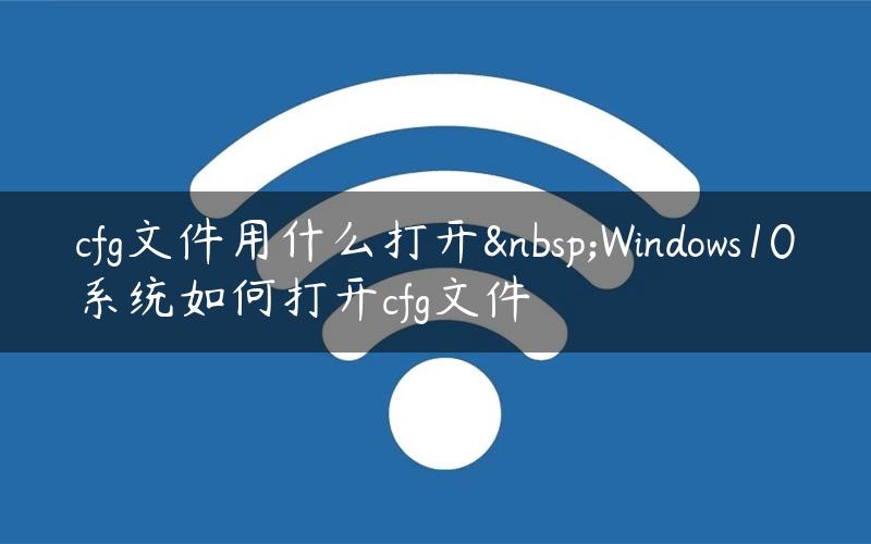 cfg文件用什么打开 Windows10系统如何打开cfg文件