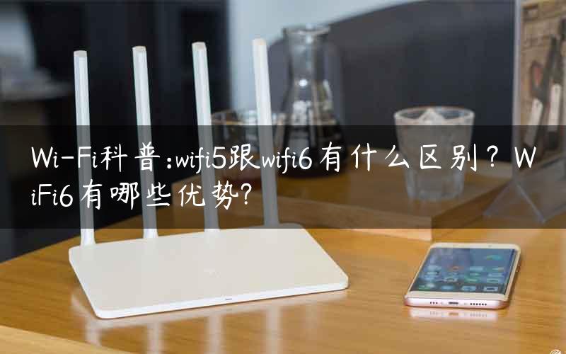 Wi-Fi科普:wifi5跟wifi6有什么区别？WiFi6有哪些优势?