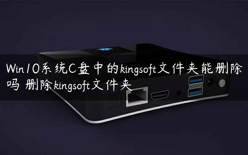 Win10系统C盘中的kingsoft文件夹能删除吗 删除kingsoft文件夹