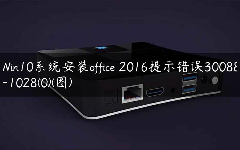 Win10系统安装office 2016提示错误30088-1028(0)(图)