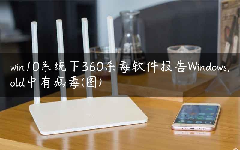 win10系统下360杀毒软件报告Windows.old中有病毒(图)