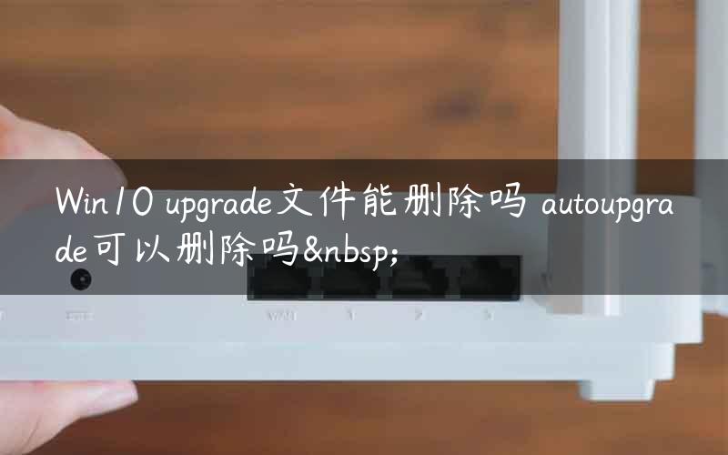 Win10 upgrade文件能删除吗 autoupgrade可以删除吗 