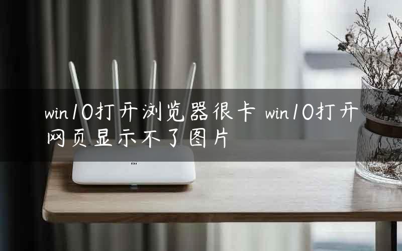 win10打开浏览器很卡 win10打开网页显示不了图片