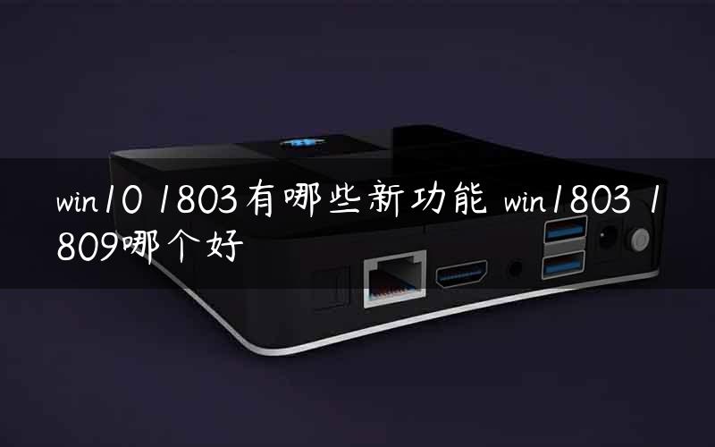 win10 1803有哪些新功能 win1803 1809哪个好