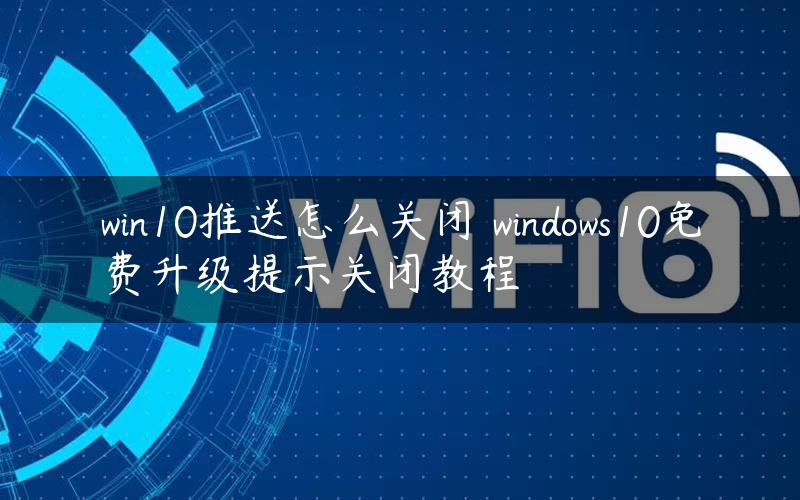 win10推送怎么关闭 windows10免费升级提示关闭教程