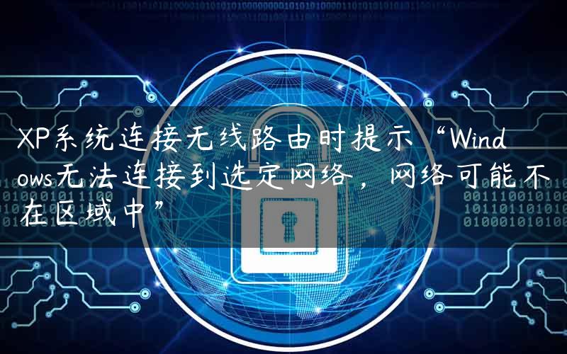 XP系统连接无线路由时提示“Windows无法连接到选定网络，网络可能不在区域中”