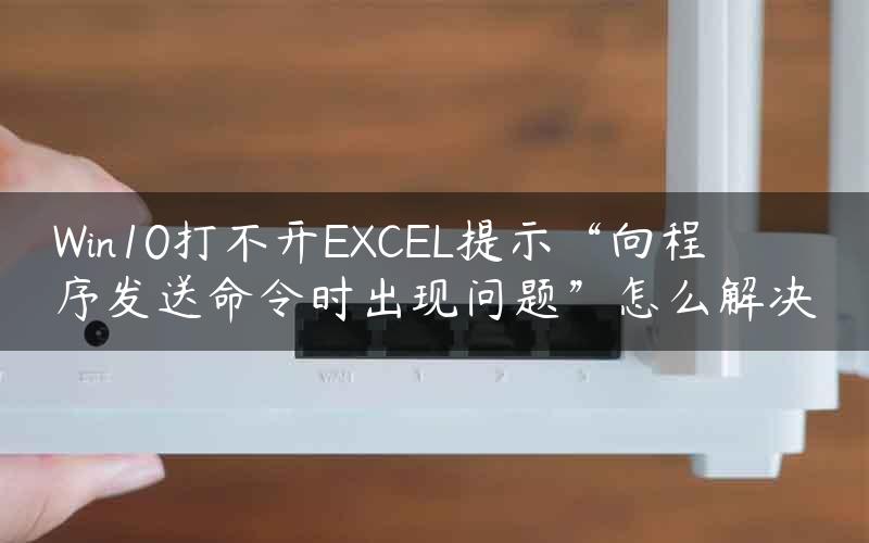 Win10打不开EXCEL提示“向程序发送命令时出现问题”怎么解决