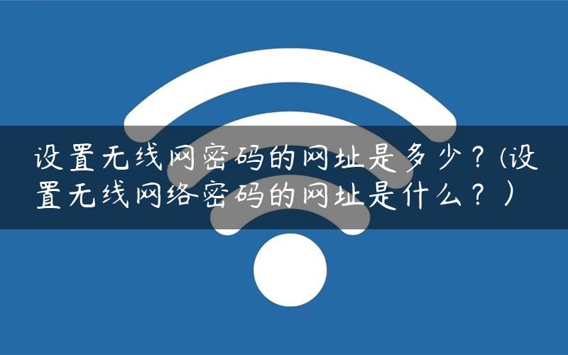 设置无线网密码的网址是多少？(设置无线网络密码的网址是什么？）