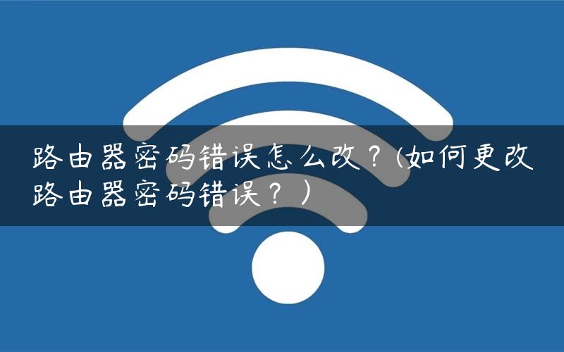 路由器密码错误怎么改？(如何更改路由器密码错误？）