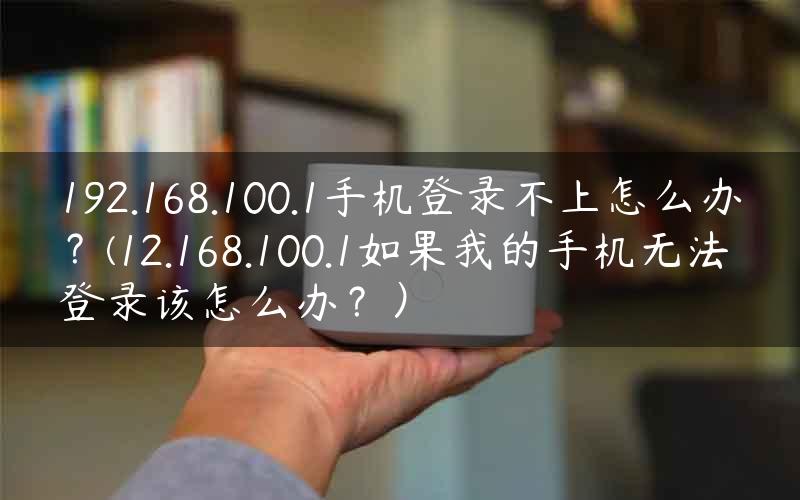 192.168.100.1手机登录不上怎么办？(12.168.100.1如果我的手机无法登录该怎么办？）