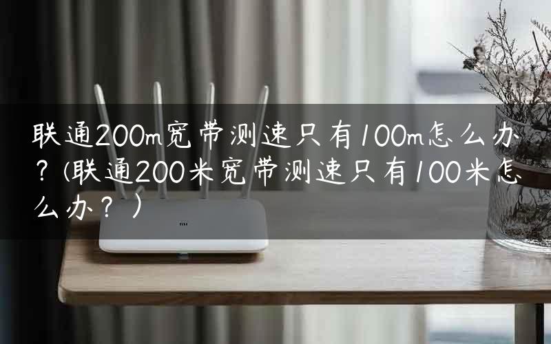 联通200m宽带测速只有100m怎么办？(联通200米宽带测速只有100米怎么办？）