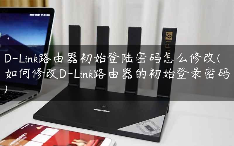 D-Link路由器初始登陆密码怎么修改(如何修改D-Link路由器的初始登录密码)