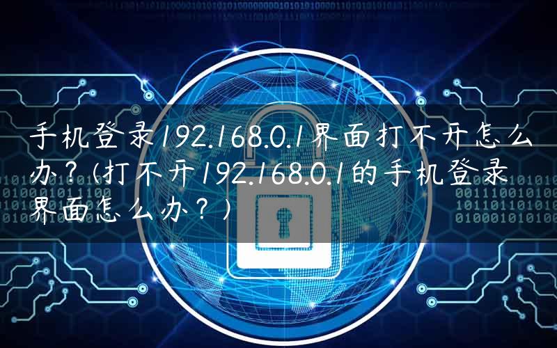 手机登录192.168.0.1界面打不开怎么办？(打不开192.168.0.1的手机登录界面怎么办？)