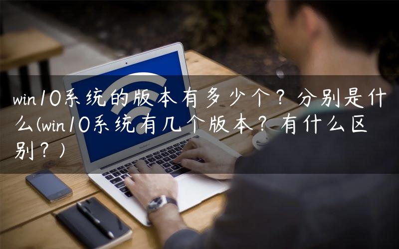 win10系统的版本有多少个？分别是什么(win10系统有几个版本？有什么区别？)