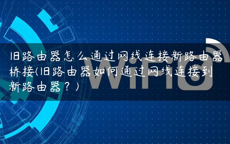 旧路由器怎么通过网线连接新路由器桥接(旧路由器如何通过网线连接到新路由器？)