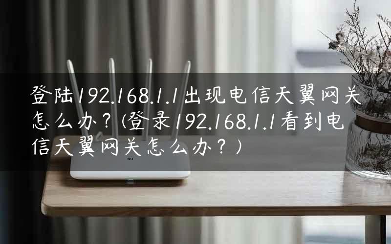 登陆192.168.1.1出现电信天翼网关怎么办？(登录192.168.1.1看到电信天翼网关怎么办？)