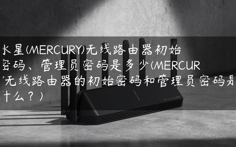 水星(MERCURY)无线路由器初始密码、管理员密码是多少(MERCURY无线路由器的初始密码和管理员密码是什么？)