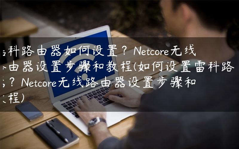 磊科路由器如何设置？Netcore无线路由器设置步骤和教程(如何设置雷科路由器？Netcore无线路由器设置步骤和教程)