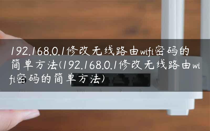 192.168.0.1修改无线路由wifi密码的简单方法(192.168.0.1修改无线路由wifi密码的简单方法)