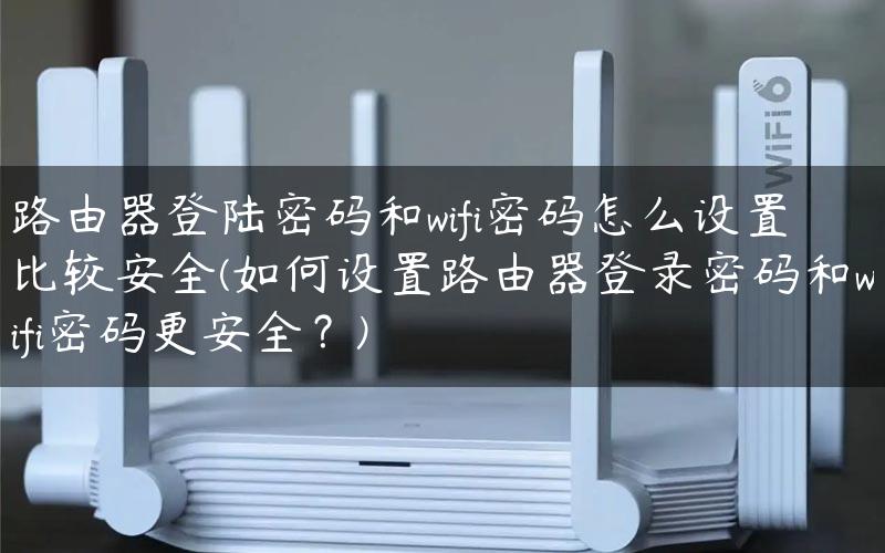 路由器登陆密码和wifi密码怎么设置比较安全(如何设置路由器登录密码和wifi密码更安全？)