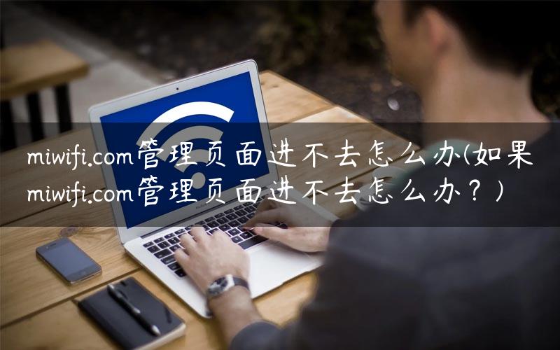 miwifi.com管理页面进不去怎么办(如果miwifi.com管理页面进不去怎么办？)