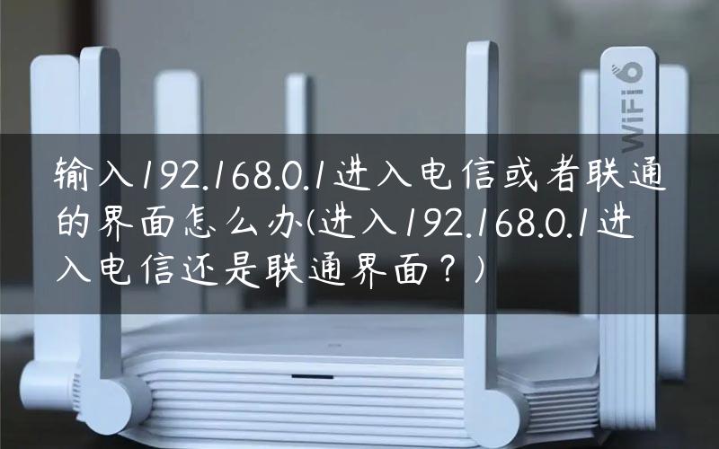 输入192.168.0.1进入电信或者联通的界面怎么办(进入192.168.0.1进入电信还是联通界面？)