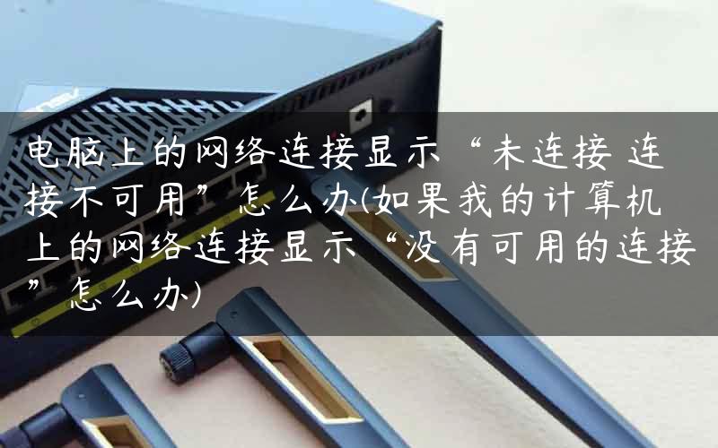 电脑上的网络连接显示“未连接 连接不可用”怎么办(如果我的计算机上的网络连接显示“没有可用的连接”怎么办)