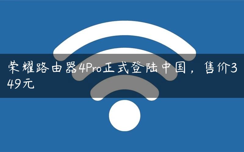 荣耀路由器4Pro正式登陆中国，售价349元