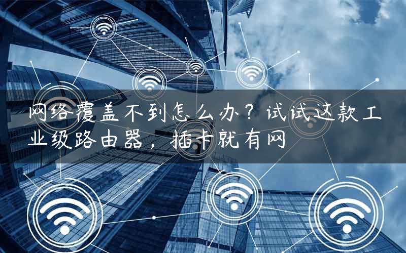 网络覆盖不到怎么办？试试这款工业级路由器，插卡就有网