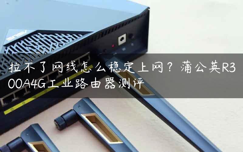 拉不了网线怎么稳定上网？蒲公英R300A4G工业路由器测评