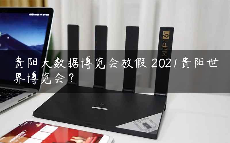 贵阳大数据博览会放假 2021贵阳世界博览会？