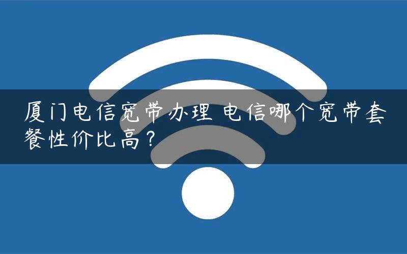 厦门电信宽带办理 电信哪个宽带套餐性价比高？