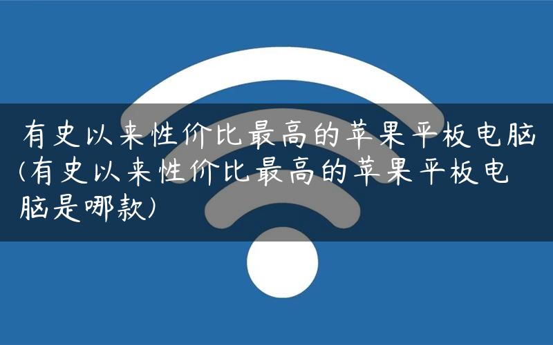 有史以来性价比最高的苹果平板电脑(有史以来性价比最高的苹果平板电脑是哪款)