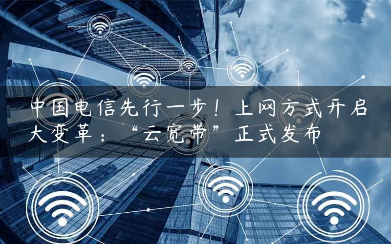 中国电信先行一步！上网方式开启大变革：“云宽带”正式发布