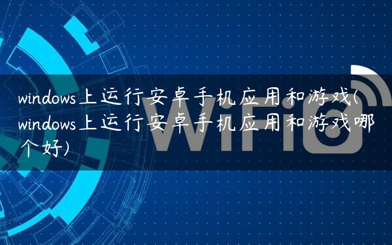 windows上运行安卓手机应用和游戏(windows上运行安卓手机应用和游戏哪个好)