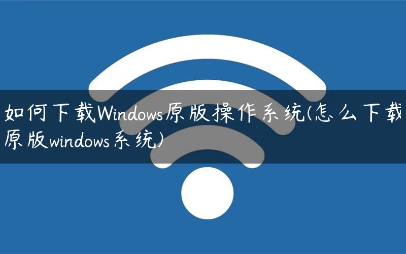 如何下载Windows原版操作系统(怎么下载原版windows系统)