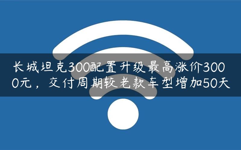 长城坦克300配置升级最高涨价3000元，交付周期较老款车型增加50天