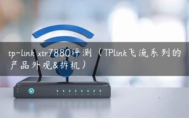 tp-link xtr7880评测（TPlink飞流系列的产品外观&拆机）