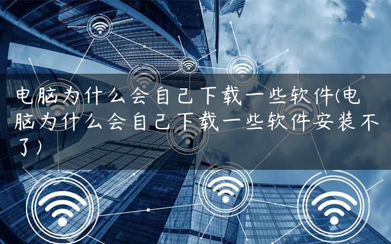 电脑为什么会自己下载一些软件(电脑为什么会自己下载一些软件安装不了)