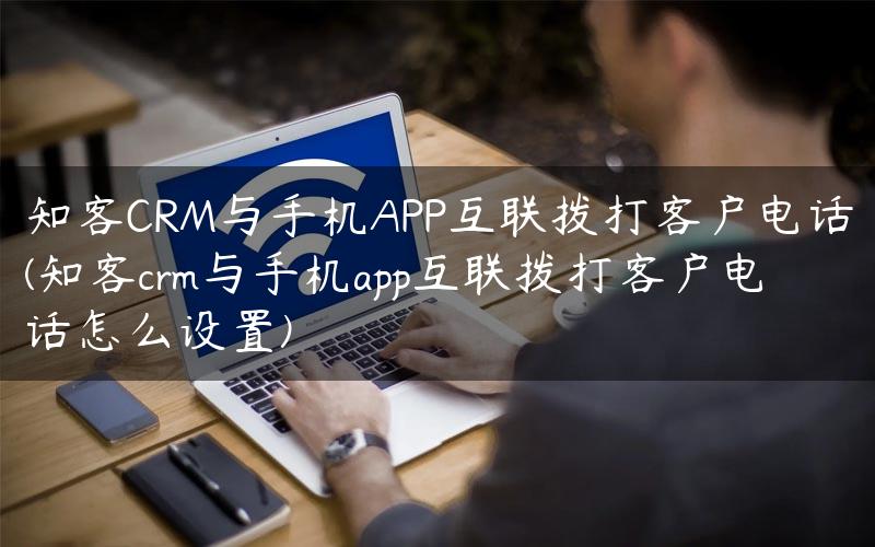 知客CRM与手机APP互联拨打客户电话(知客crm与手机app互联拨打客户电话怎么设置)