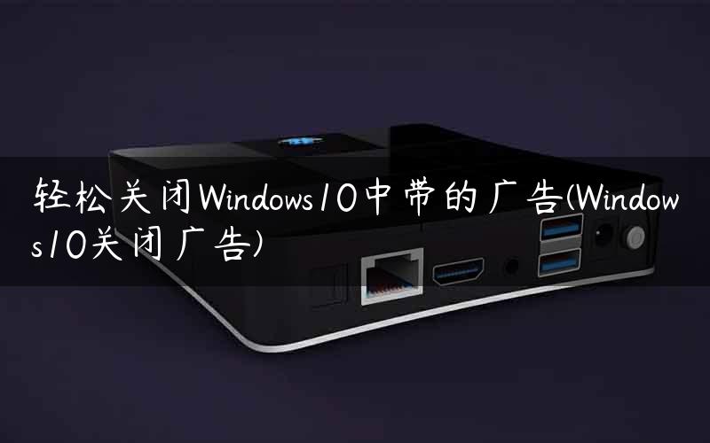 轻松关闭Windows10中带的广告(Windows10关闭广告)