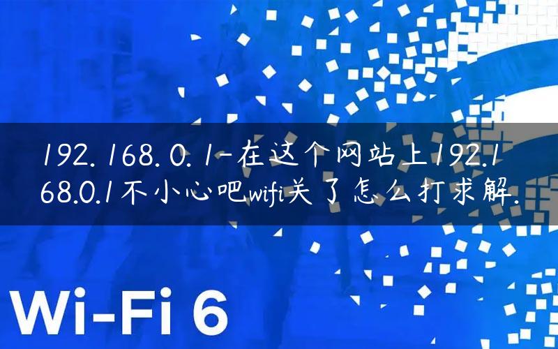 192. 168. 0. 1-在这个网站上192.168.0.1不小心吧wifi关了怎么打求解.