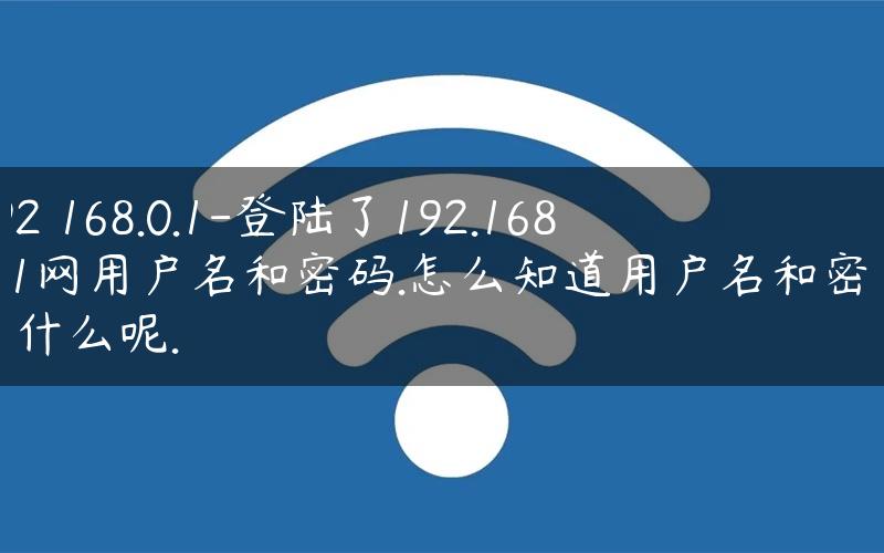 192 168.0.1-登陆了192.168.0.1网用户名和密码.怎么知道用户名和密码是什么呢.