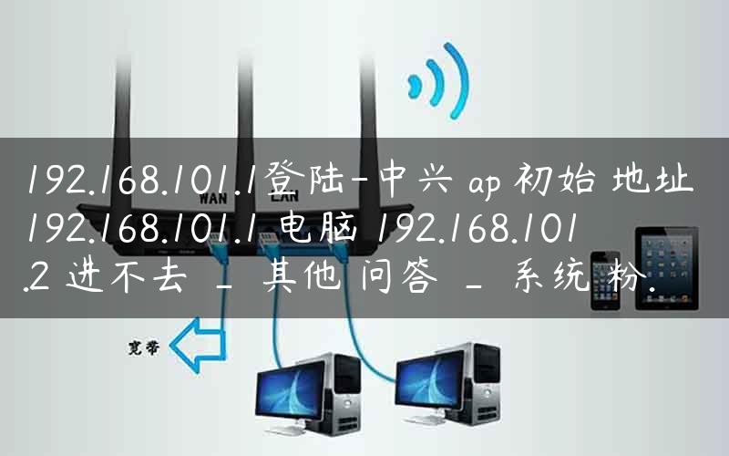 192.168.101.1登陆-中兴 ap 初始 地址 192.168.101.1 电脑 192.168.101.2 进不去 _ 其他 问答 _ 系统 粉.