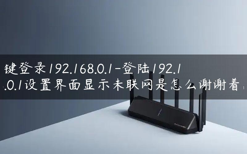 一键登录192.168.0.1-登陆192.168.0.1设置界面显示未联网是怎么谢谢着急.