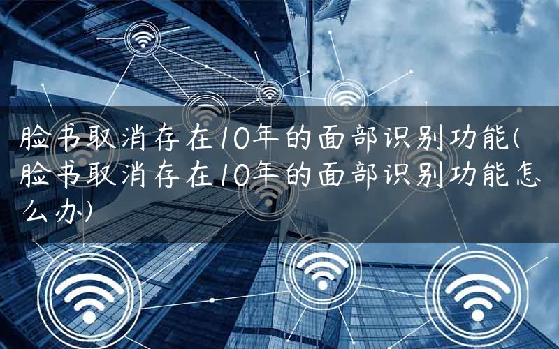 脸书取消存在10年的面部识别功能(脸书取消存在10年的面部识别功能怎么办)