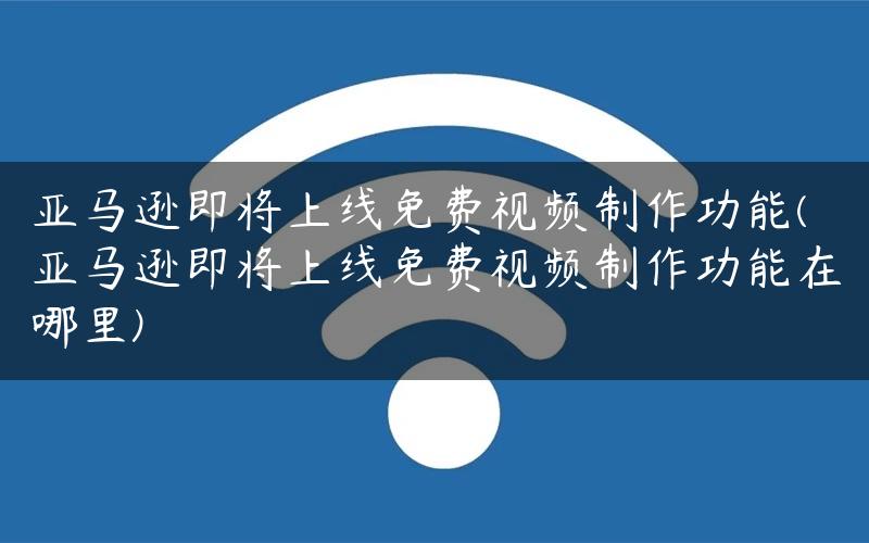 亚马逊即将上线免费视频制作功能(亚马逊即将上线免费视频制作功能在哪里)